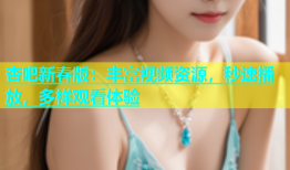 杏吧新春版：丰富视频资源，秒速播放，多样观看体验
