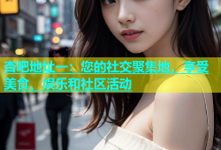 杏吧地址一：您的社交聚集地，享受美食、娱乐和社区活动