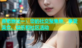 杏吧地址一：您的社交聚集地，享受美食、娱乐和社区活动