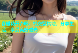 春暖花开杏吧：社交聚集地，分享生活，享受美好时光