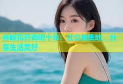 春暖花开杏吧十年：社交聚集地，分享生活美好
