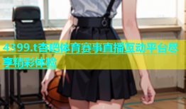 4399.t杏吧体育赛事直播互动平台尽享精彩体验