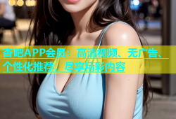 杏吧APP会员：高清视频、无广告、个性化推荐，尽享精彩内容
