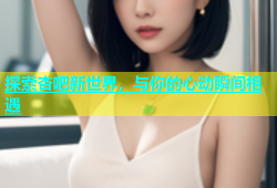 探索杏吧新世界，与你的心动瞬间相遇