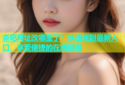 杏吧网址改哪里了？快速找到最新入口，享受便捷的在线服务