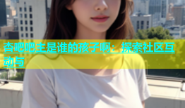 杏吧吧主是谁的孩子啊：探索社区互动与
