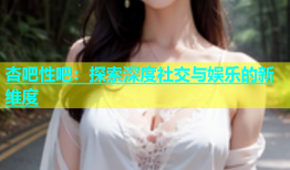 杏吧性吧：探索深度社交与娱乐的新维度