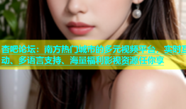 杏吧论坛：南方热门城市的多元视频平台，实时互动、多语言支持、海量福利影视资源任你享