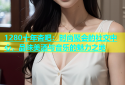 1280十年杏吧：时尚聚会的社交中心，品味美酒与音乐的魅力之地