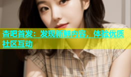杏吧首发：发现新鲜内容，体验优质社区互动