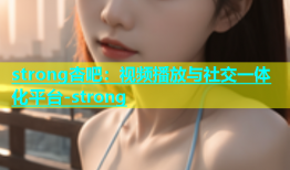 strong杏吧：视频播放与社交一体化平台-strong