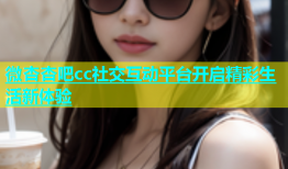 微杏杏吧cc社交互动平台开启精彩生活新体验