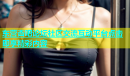 东营杏吧论坛社区交流互动平台点击即享精彩内容