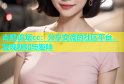 杏吧论坛cc：分享交流的社区平台，发现新知与趣味