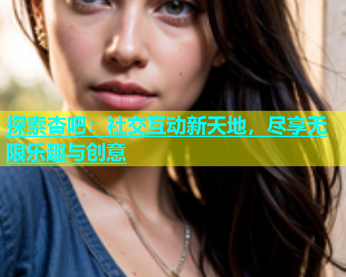探索杏吧：社交互动新天地，尽享无限乐趣与创意