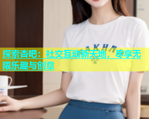 探索杏吧：社交互动新天地，尽享无限乐趣与创意