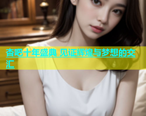杏吧十年盛典 见证辉煌与梦想的交汇