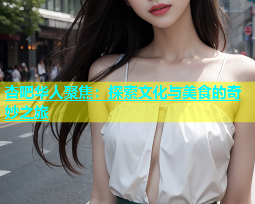杏吧华人聚焦：探索文化与美食的奇妙之旅