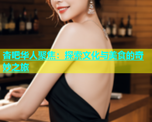 杏吧华人聚焦：探索文化与美食的奇妙之旅