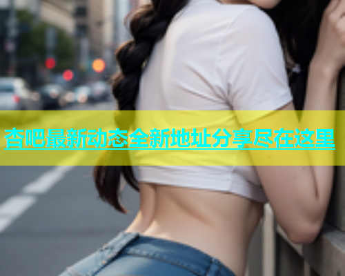 杏吧最新动态全新地址分享尽在这里