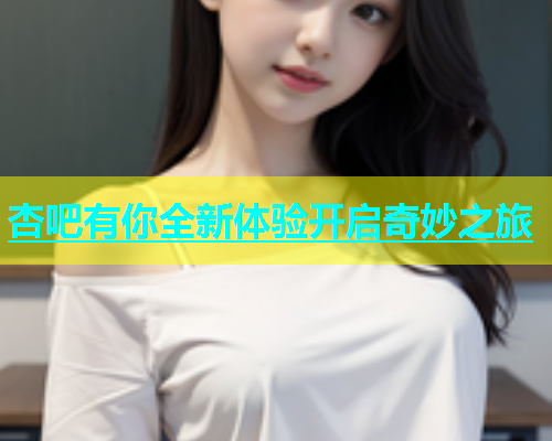 杏吧有你全新体验开启奇妙之旅