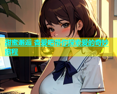 甜蜜邂逅 杏爱吧带你探索爱的奇妙旅程