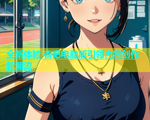 全新体验 杏吧电脑版引领内容创作新潮流