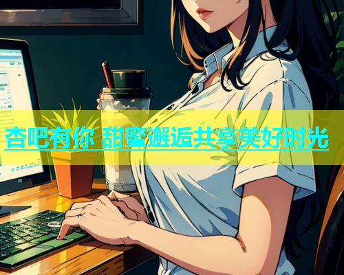 杏吧有你 甜蜜邂逅共享美好时光