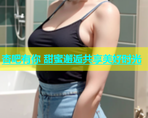杏吧有你 甜蜜邂逅共享美好时光