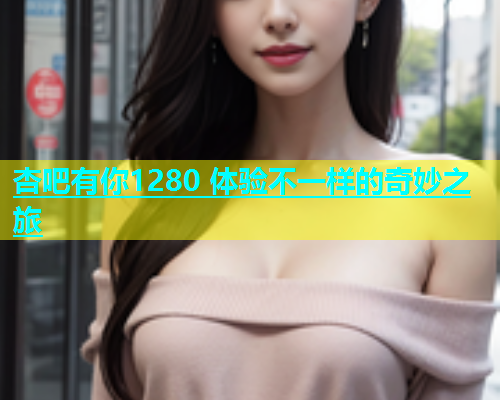 杏吧有你1280 体验不一样的奇妙之旅