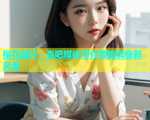 樱花盛开，杏吧媒体带你领略偶像新风潮