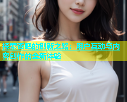 探索杏吧的创新之路：用户互动与内容创作的全新体验