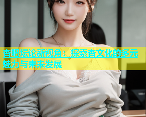 杏吧坛论新视角：探索杏文化的多元魅力与未来发展