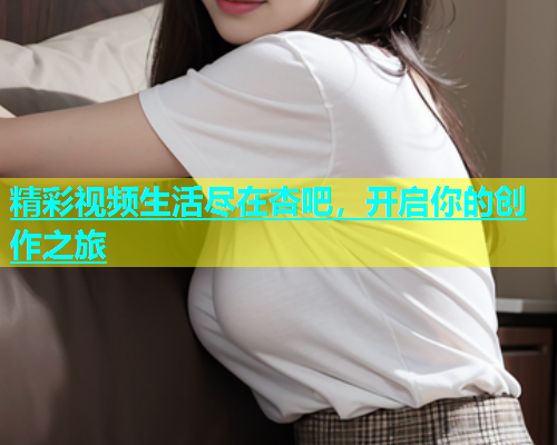 精彩视频生活尽在杏吧，开启你的创作之旅