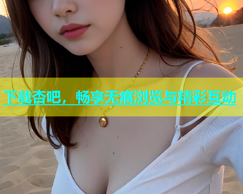下载杏吧，畅享无痕浏览与精彩互动