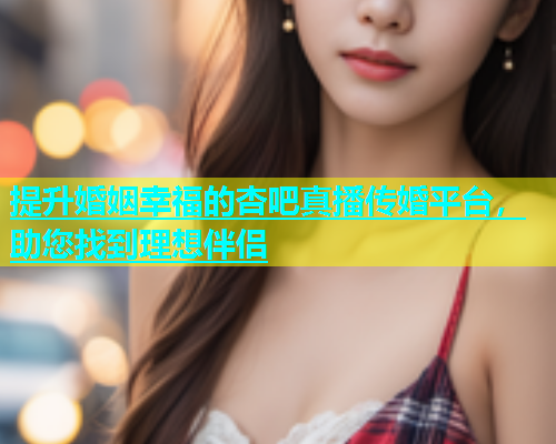 提升婚姻幸福的杏吧真播传婚平台，助您找到理想伴侣