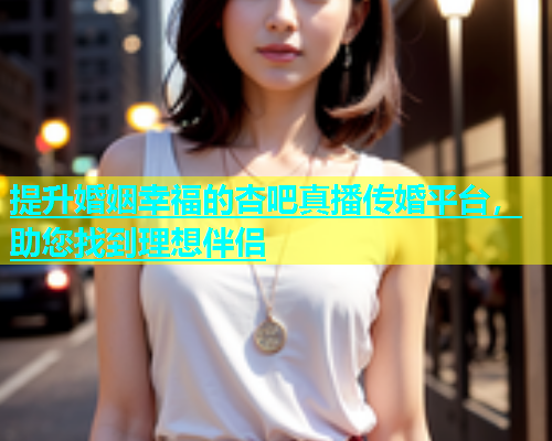提升婚姻幸福的杏吧真播传婚平台，助您找到理想伴侣