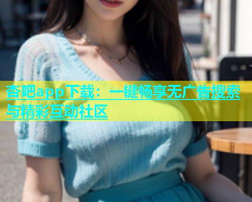 杏吧app下载：一键畅享无广告搜索与精彩互动社区
