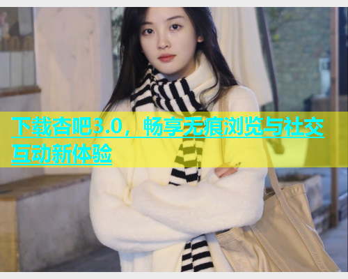 下载杏吧3.0，畅享无痕浏览与社交互动新体验
