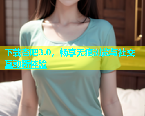 下载杏吧3.0，畅享无痕浏览与社交互动新体验