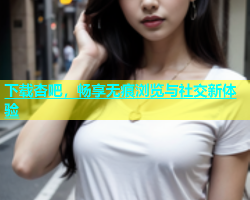 下载杏吧，畅享无痕浏览与社交新体验