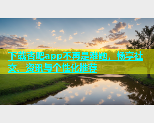 下载杏吧app不再是难题，畅享社交、资讯与个性化推荐