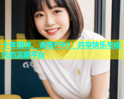 十年相伴，杏吧PRO：共享快乐与成长的温暖平台