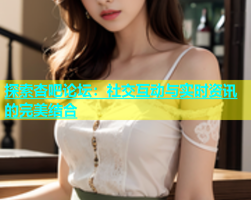 探索杏吧论坛：社交互动与实时资讯的完美结合