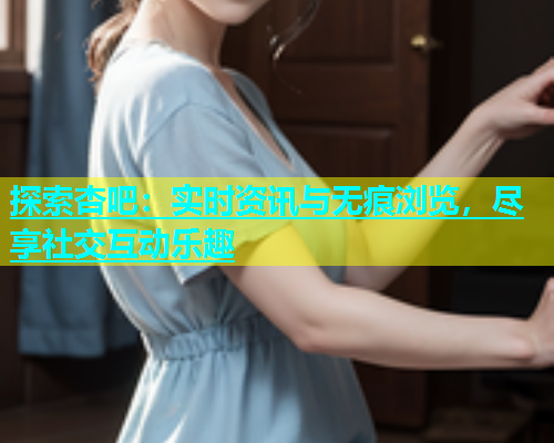 探索杏吧：实时资讯与无痕浏览，尽享社交互动乐趣
