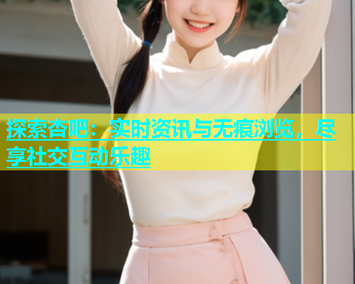 探索杏吧：实时资讯与无痕浏览，尽享社交互动乐趣
