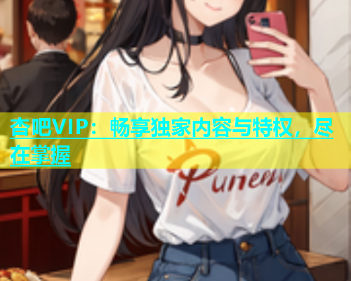 杏吧VIP：畅享独家内容与特权，尽在掌握
