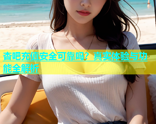 杏吧充值安全可靠吗?真实体验与功能全解析 杏吧充值安全可靠吗?真实体验与功能全解析