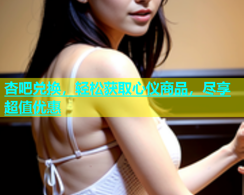 杏吧兑换，轻松获取心仪商品，尽享超值优惠