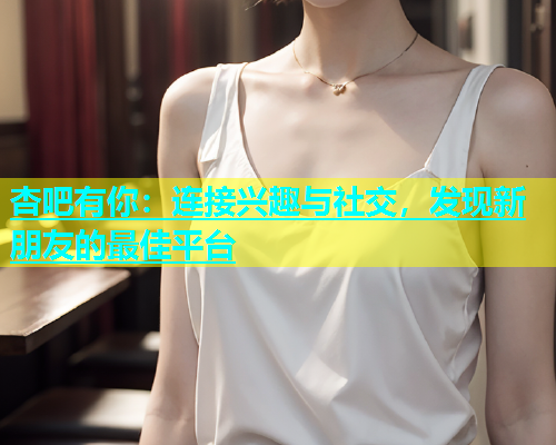 杏吧有你：连接兴趣与社交，发现新朋友的最佳平台